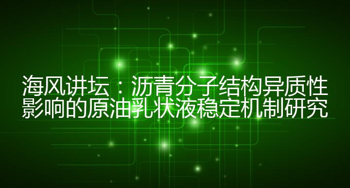 海风讲坛：沥青分子结构异质性影响的原油乳状液稳定机制研究